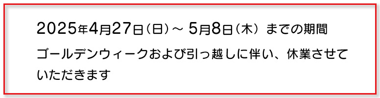 2025年5月8日までの期間ゴールデンウィークおよび引っ越しに伴い休業させていただきます